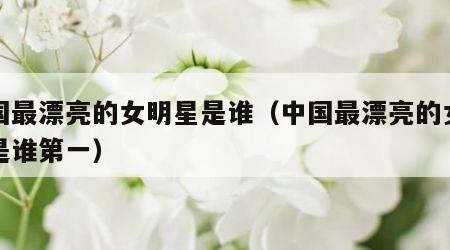 中国最漂亮的女明星是谁（中国最漂亮的女明星是谁第一）