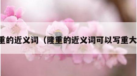 隆重的近义词（隆重的近义词可以写重大吗）