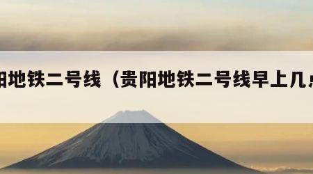 贵阳地铁二号线（贵阳地铁二号线早上几点发车）