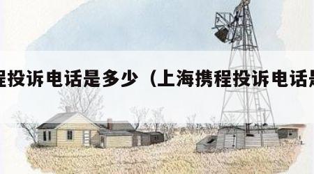 携程投诉电话是多少（上海携程投诉电话是多少）