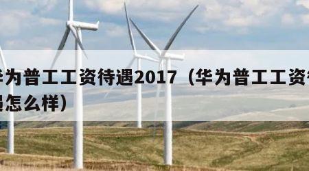 华为普工工资待遇2017（华为普工工资待遇怎么样）