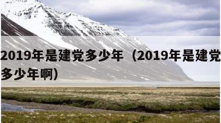 2019年是建党多少年（2019年是建党多少年啊）