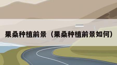 果桑种植前景（果桑种植前景如何）
