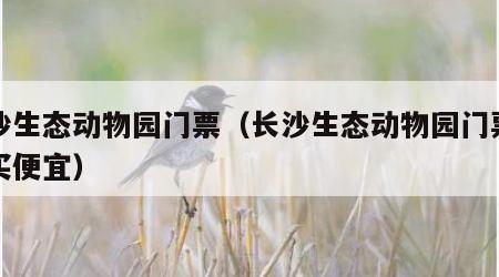 长沙生态动物园门票（长沙生态动物园门票怎么买便宜）