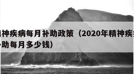 精神疾病每月补助政策（2020年精神疾病补助每月多少钱）