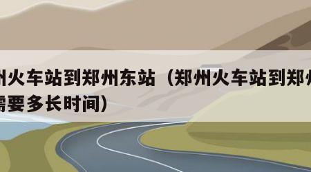 郑州火车站到郑州东站（郑州火车站到郑州东站需要多长时间）