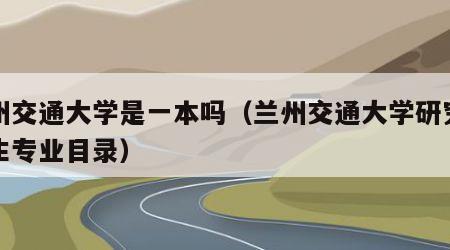 兰州交通大学是一本吗（兰州交通大学研究生招生专业目录）