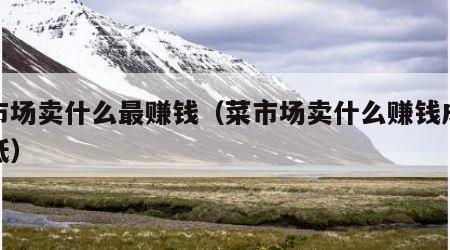 菜市场卖什么最赚钱（菜市场卖什么赚钱成本又低）