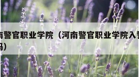 河南警官职业学院（河南警官职业学院入警率高吗）