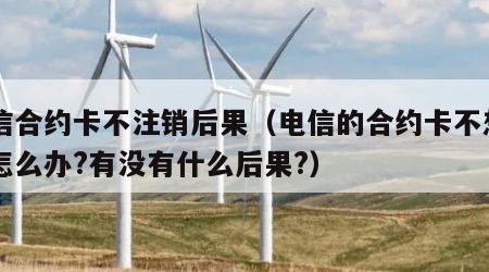 电信合约卡不注销后果（电信的合约卡不想用了怎么办?有没有什么后果?）