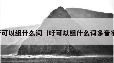 吁可以组什么词（吁可以组什么词多音字）