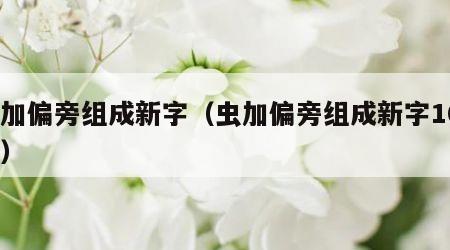 虫加偏旁组成新字（虫加偏旁组成新字100个）