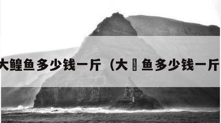大鳇鱼多少钱一斤（大鳡鱼多少钱一斤）