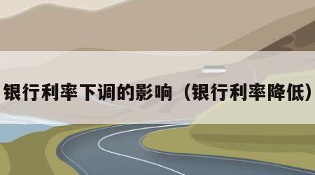 银行利率下调的影响（银行利率降低）
