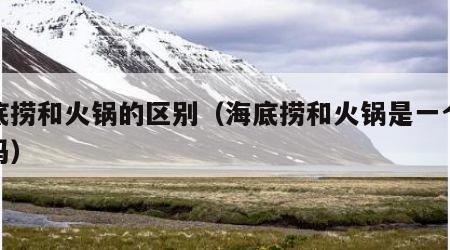 海底捞和火锅的区别（海底捞和火锅是一个意思吗）