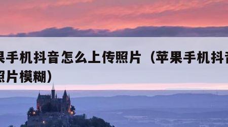 苹果手机抖音怎么上传照片（苹果手机抖音上传照片模糊）