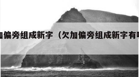 欠加偏旁组成新字（欠加偏旁组成新字有哪些）