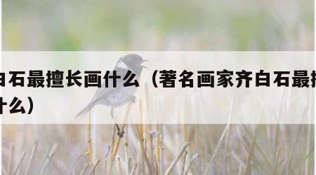 齐白石最擅长画什么（著名画家齐白石最擅长画什么）