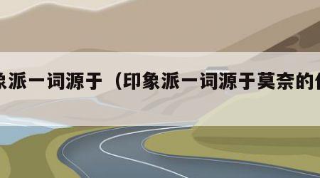 印象派一词源于（印象派一词源于莫奈的什么）