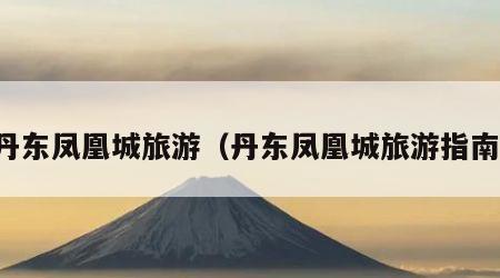 丹东凤凰城旅游（丹东凤凰城旅游指南）