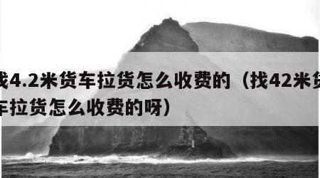 找4.2米货车拉货怎么收费的（找42米货车拉货怎么收费的呀）