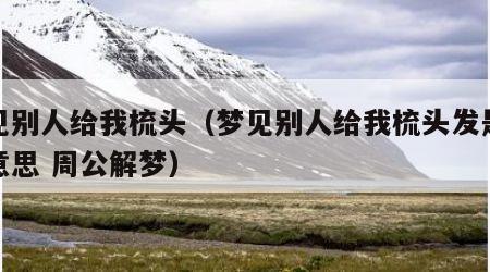 梦见别人给我梳头（梦见别人给我梳头发是什么意思 周公解梦）