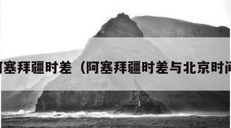 阿塞拜疆时差（阿塞拜疆时差与北京时间）