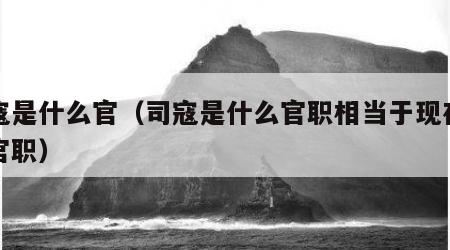 司寇是什么官（司寇是什么官职相当于现在什么官职）