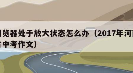 浏览器处于放大状态怎么办（2017年河南省中考作文）