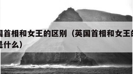 英国首相和女王的区别（英国首相和女王的区别是什么）