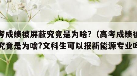 高考成绩被屏蔽究竟是为啥?（高考成绩被屏蔽究竟是为啥?文科生可以报新能源专业吗）