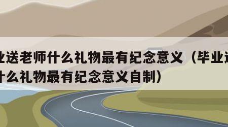 毕业送老师什么礼物最有纪念意义（毕业送老师什么礼物最有纪念意义自制）