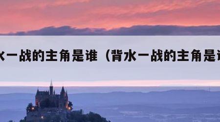 背水一战的主角是谁（背水一战的主角是谁呀）