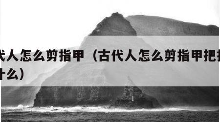 古代人怎么剪指甲（古代人怎么剪指甲把指甲叫什么）