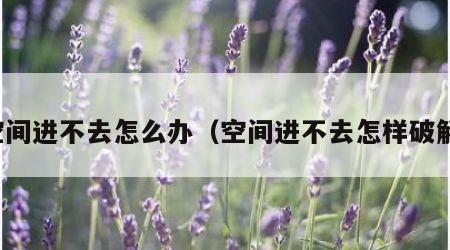 空间进不去怎么办（空间进不去怎样破解）