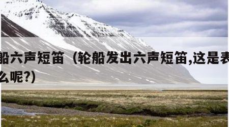轮船六声短笛（轮船发出六声短笛,这是表示什么呢?）