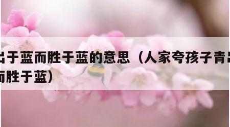 青出于蓝而胜于蓝的意思（人家夸孩子青出于蓝而胜于蓝）
