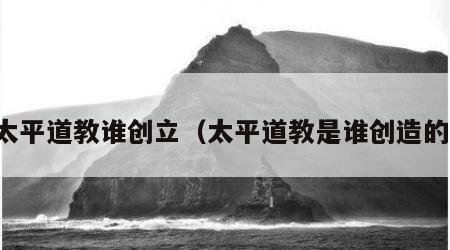 太平道教谁创立（太平道教是谁创造的）