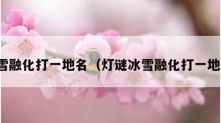 冰雪融化打一地名（灯谜冰雪融化打一地名）