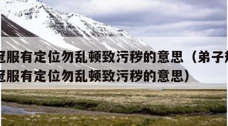 置冠服有定位勿乱顿致污秽的意思（弟子规中置冠服有定位勿乱顿致污秽的意思）