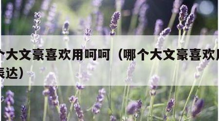 哪个大文豪喜欢用呵呵（哪个大文豪喜欢用呵呵表达）