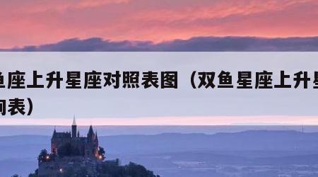 双鱼座上升星座对照表图（双鱼星座上升星座查询表）