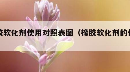 橡胶软化剂使用对照表图（橡胶软化剂的作用）