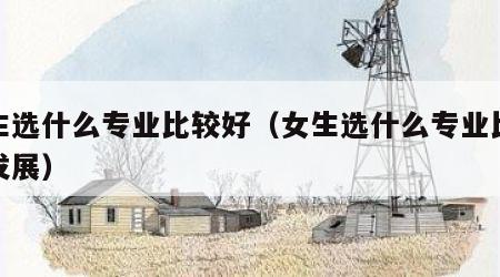 女生选什么专业比较好（女生选什么专业比较好发展）