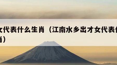 才女代表什么生肖（江南水乡出才女代表什么生肖）