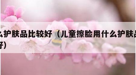 什么护肤品比较好（儿童擦脸用什么护肤品比较好）