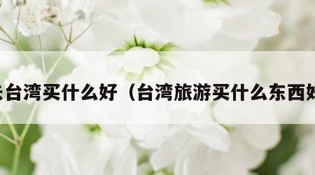 去台湾买什么好（台湾旅游买什么东西好）