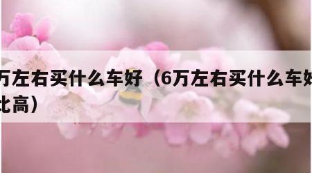 六万左右买什么车好（6万左右买什么车好性价比高）