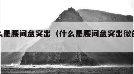什么是腰间盘突出（什么是腰间盘突出微创手术）