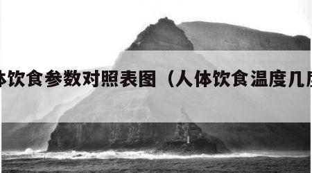 人体饮食参数对照表图（人体饮食温度几度最佳）